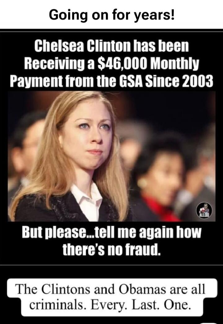 Going on for years! Chelsea Clinton has been Receiving a $46,000 Monthly Payment from the GSA Since 2003. But please... tell me again how there's no fraud. The Clintons and Obamas are all criminals. Every. Last. One.