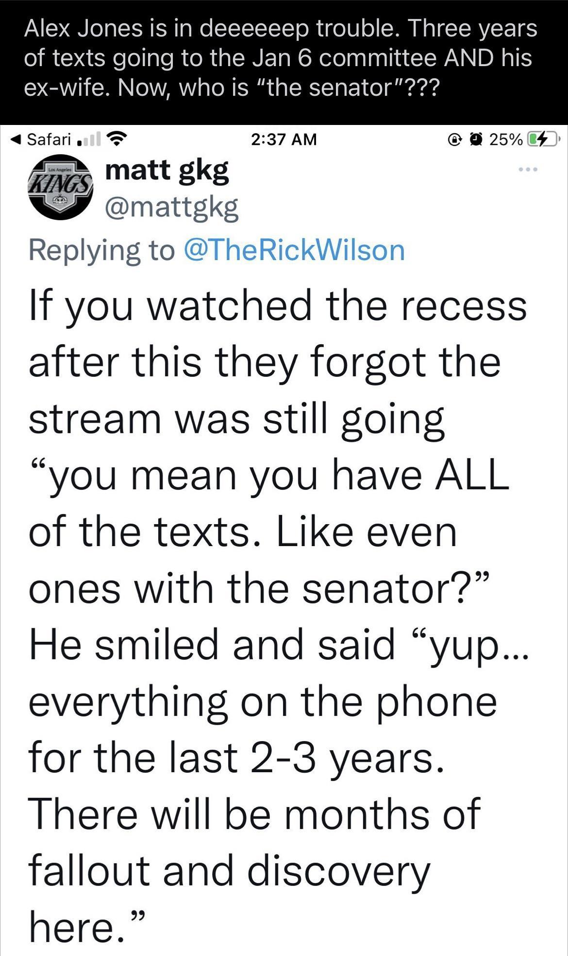 Alex Jones is in deeeeeep trouble Three years of texts going to the Jan 6 committee AND his ex wife Now who is the senator safariv T 237 AM 25 gtfg Replying to TheRickWilson If you watched the recess after this they forgot the stream was still going you mean you have ALL of the texts Like even ones with the senator He smiled and said yup everything on the phone for the last 2 3 years There will be