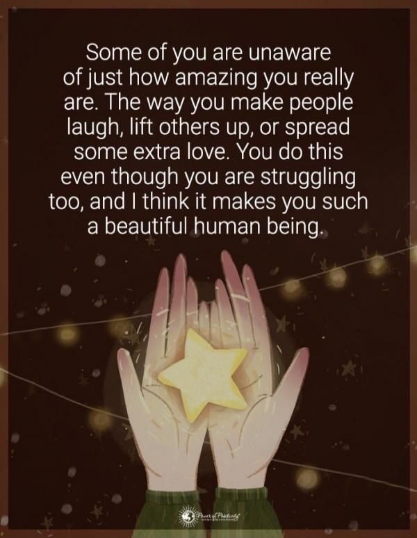 Some of you are unaware of just how amazing you really are. The way you make people laugh, lift others up, or spread some extra love. You do this even though you are struggling too, and I think it makes you such a beautiful human being.