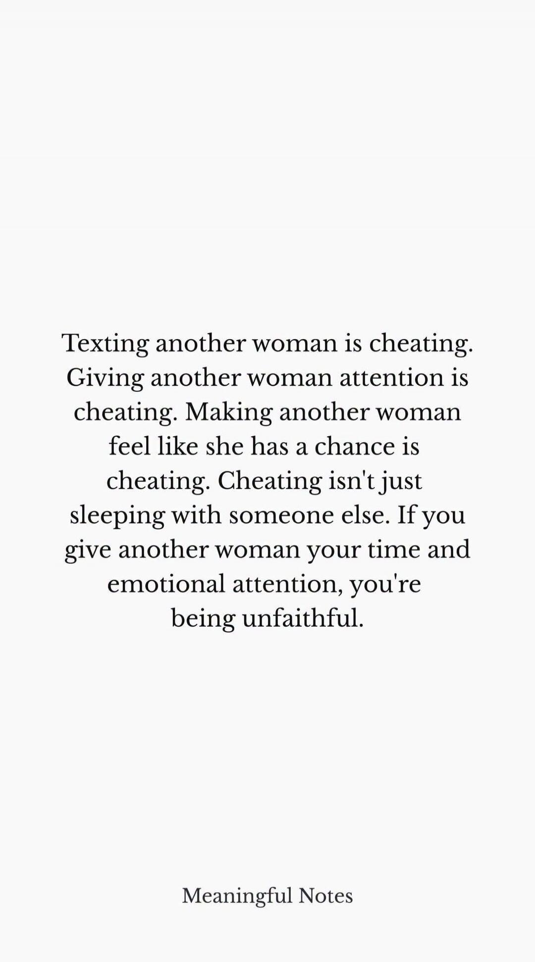 Texting another woman is cheating. Giving another woman attention is cheating. Making another woman feel like she has a chance is cheating. Cheating isn't just sleeping with someone else. If you give another woman your time and emotional attention, you're being unfaithful. Meaningful Notes