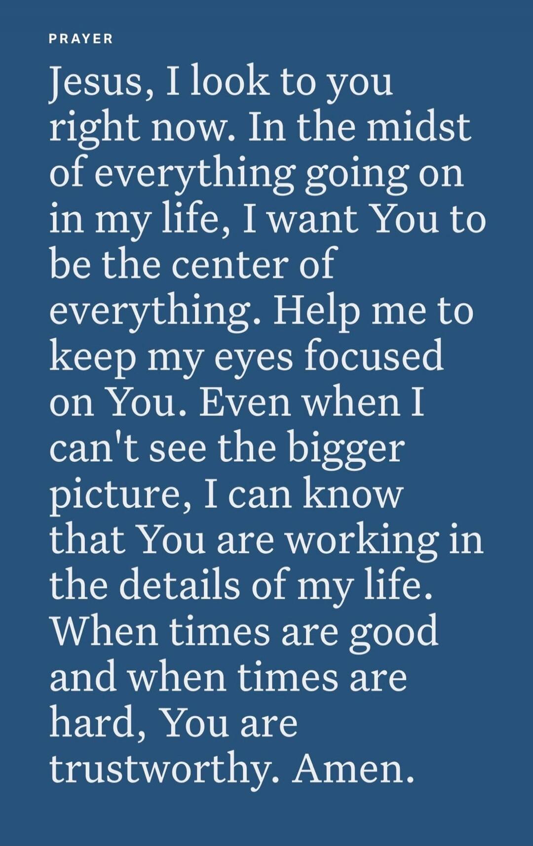 PRAYER
Jesus, I look to you right now. In the midst of everything going on in my life, I want You to be the center of everything. Help me to keep my eyes focused on You. Even when I can't see the bigger picture, I can know that You are working in the details of my life. When times are good and when times are hard, You are trustworthy. Amen.