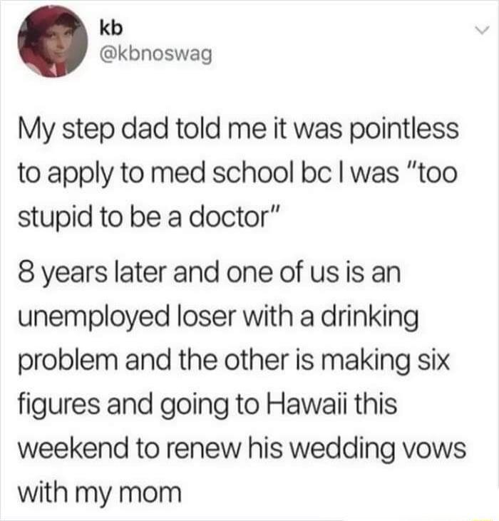 kb kbnoswag My step dad told me it was pointless to apply to med school be was too stupid to be a doctor 8 years later and one of usis an unemployed loser with a drinking problem and the other is making six figures and going to Hawaii this weekend to renew his wedding vows with my mom