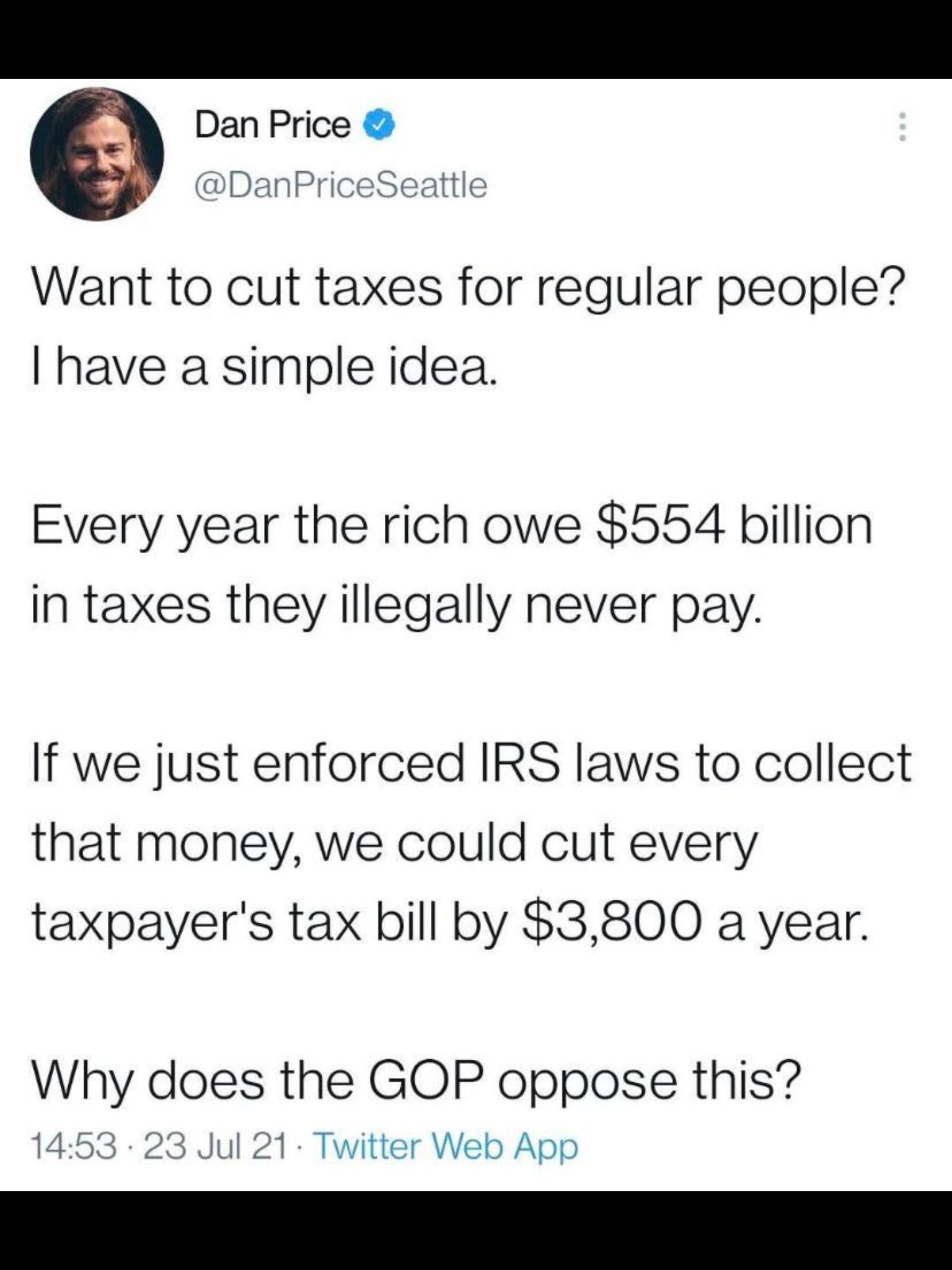 Dan Price DanPriceSeattle Want to cut taxes for regular people have a simple idea Every year the rich owe 554 billion In taxes they illegally never pay If we just enforced IRS laws to collect that money we could cut every taxpayers tax bill by 3800 a year Why does the GOP oppose this 1453 23 Jul 21 Twitter Web App