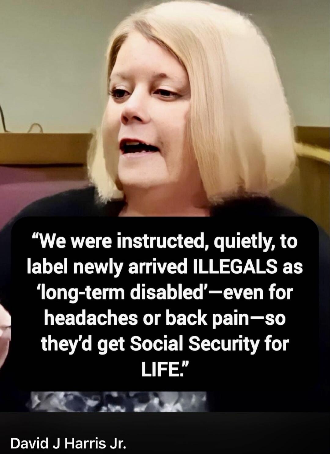 We were instructed, quietly, to label newly arrived ILLEGALS as 'long-term disabled'—even for headaches or back pain—so they'd get Social Security for LIFE. David J Harris Jr.