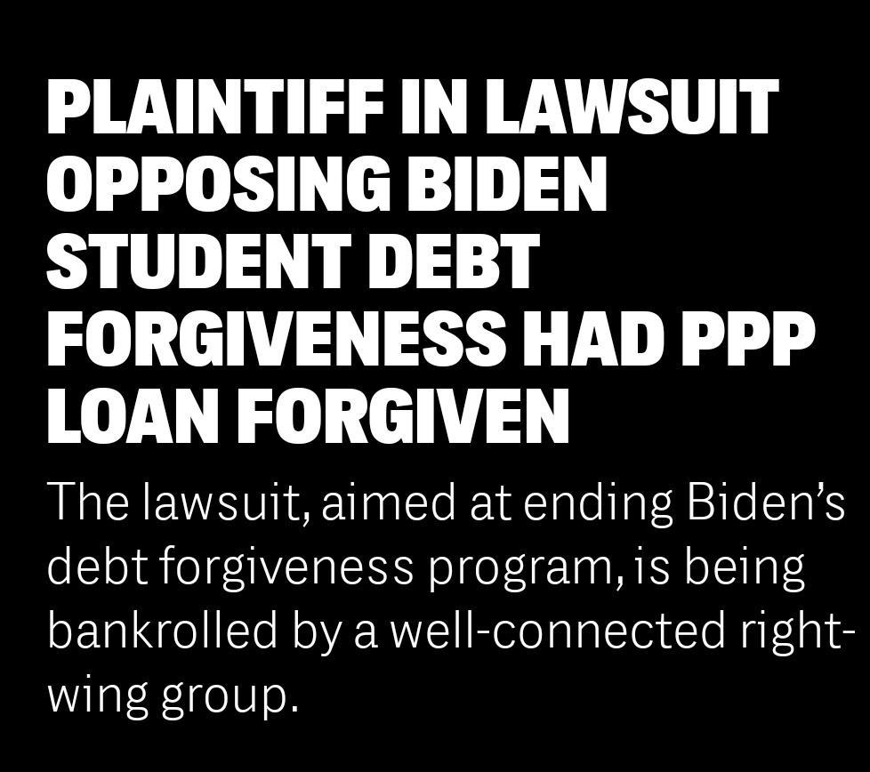 PLAINTIFF IN LAWSUIT OPPOSING BIDEN STUDENT DEBT FORGIVENESS HAD PPP LOAN FORGIVEN The lawsuit aimed at ending Bidens debt forgiveness program is being bankrolled by a well connected right wing group