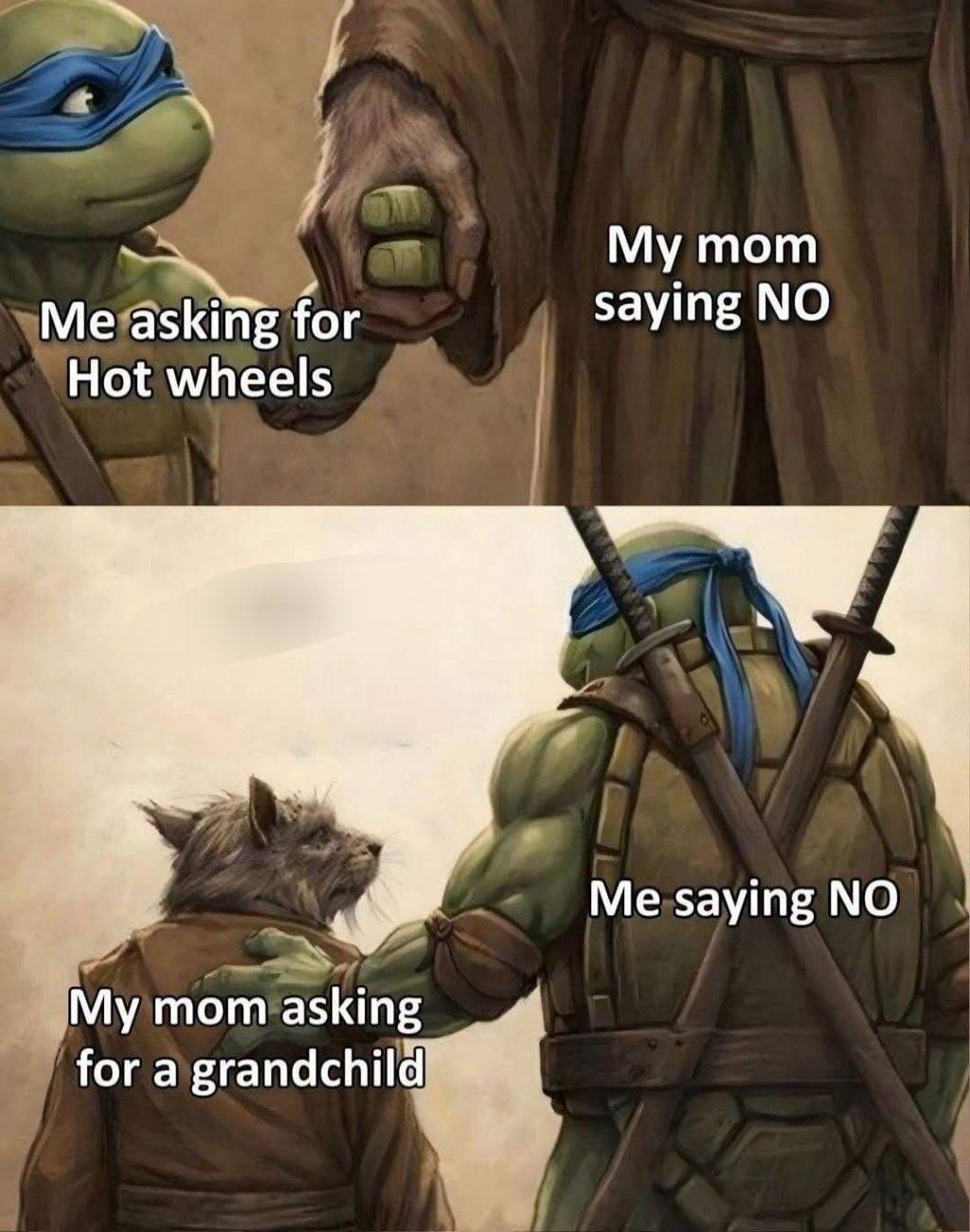 Me asking for Hot wheels. My mom saying NO. My mom asking for a grandchild. Me saying NO.