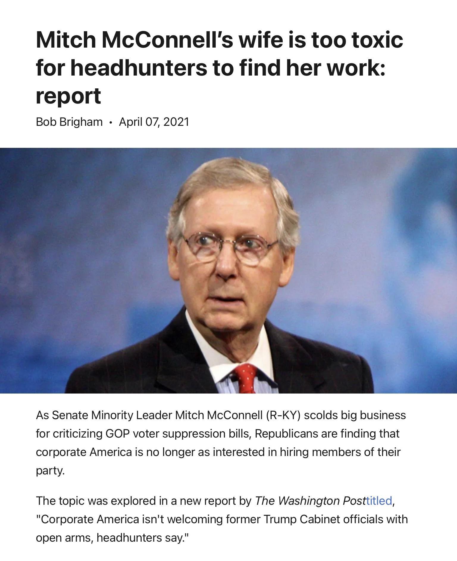 Mitch McConnells wife is too toxic for headhunters to find her work report Bob Brigham April 07 2021 As Senate Minority Leader Mitch McConnell R KY scolds big business for criticizing GOP voter suppression bills Republicans are finding that corporate America is no longer as interested in hiring members of their party The topic was explored in a new report by The Washington Posttitled Corporate Ame