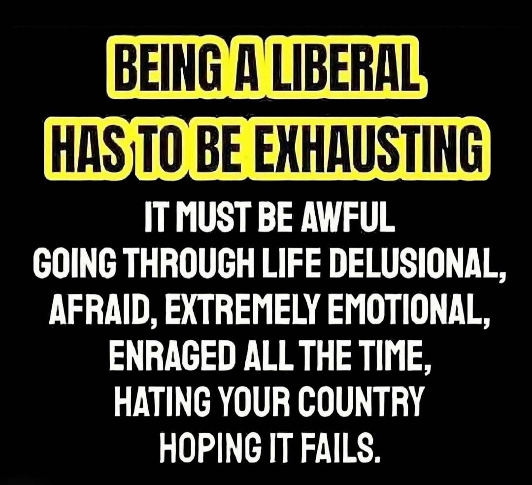 BEING A LIBERAL HAS TO BE EXHAUSTING IT MUST BE AWFUL GOING THROUGH LIFE DELUSIONAL, AFRAID, EXTREMELY EMOTIONAL, ENRAGED ALL THE TIME, HATING YOUR COUNTRY HOPING IT FAILS.