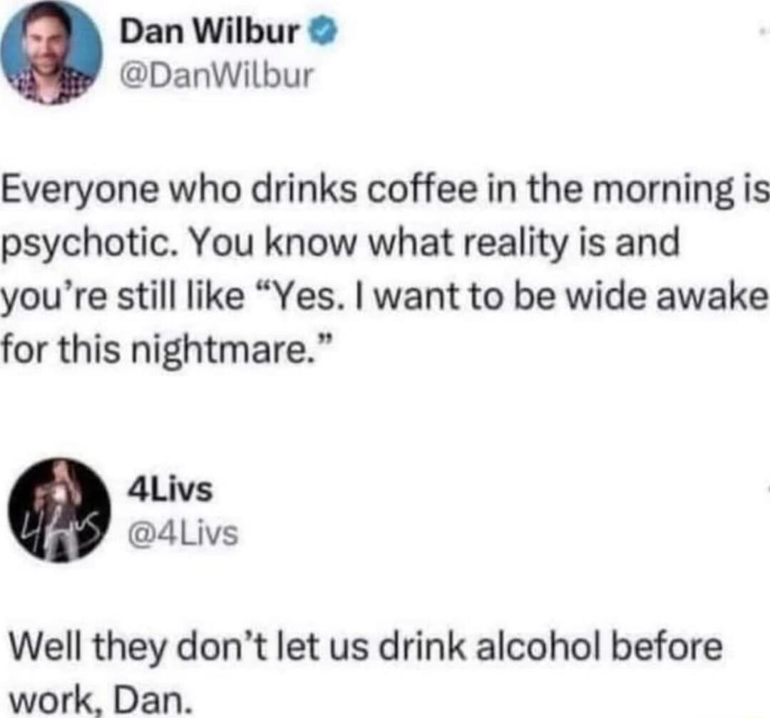 Dan Wilbur DanWilbur Everyone who drinks coffee in the morning is psychotic You know what reality is and youre still like Yes want to be wide awake for this nightmare Well they dont let us drink alcohol before work Dan