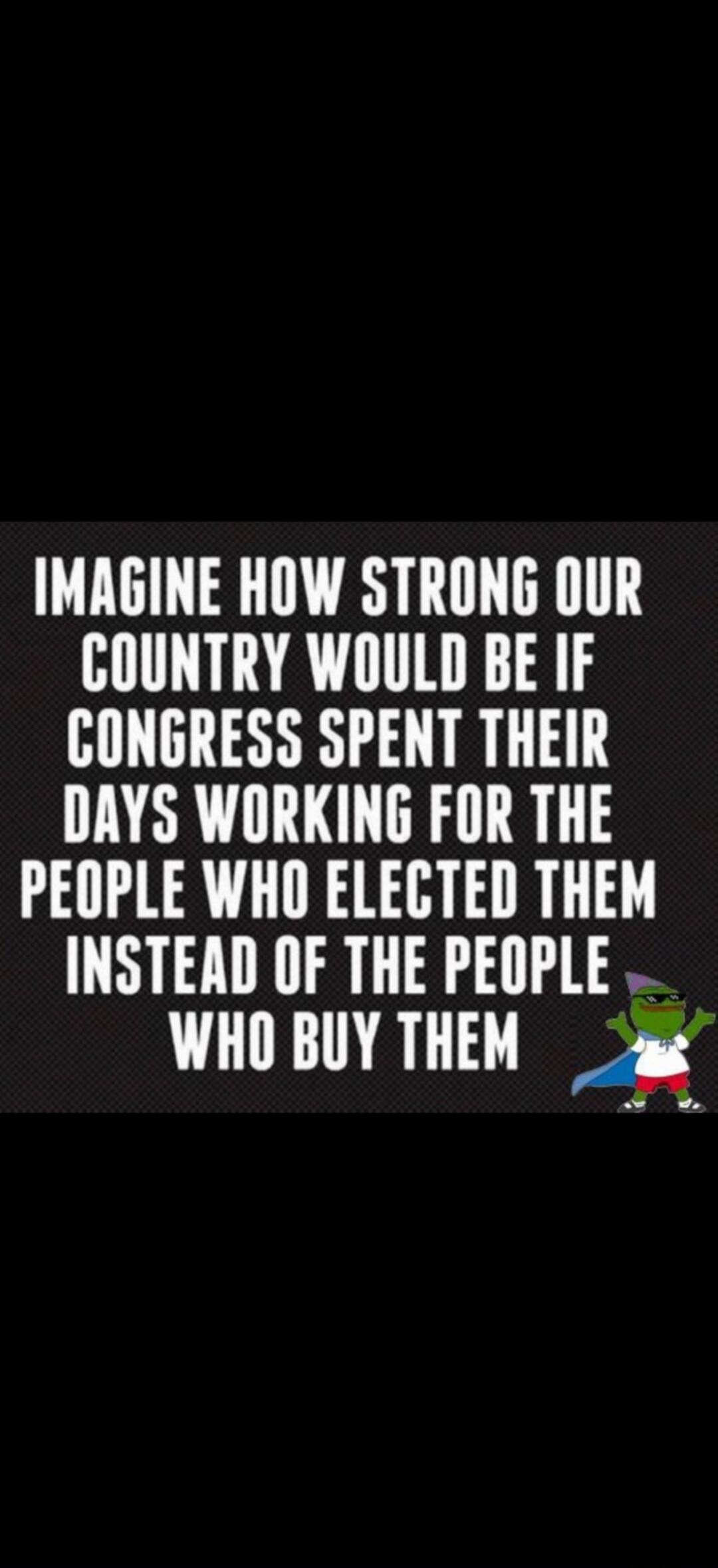 IMAGINE HOW STRONG OUR COUNTRY WOULD BE IF CONGRESS SPENT THEIR DAYS WORKING FOR THE PEOPLE WHO ELECTED THEM INSTEAD OF THE PEOPLE WHO BUY THEM