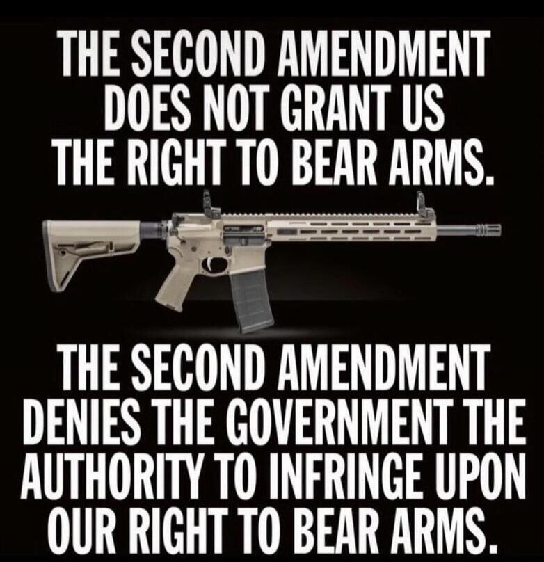 THE SECOND AMENDMENT DOES NOT GRANT US THE RIGHT TO BEAR ARMS. THE SECOND AMENDMENT DENIES THE GOVERNMENT THE AUTHORITY TO INFRINGE UPON OUR RIGHT TO BEAR ARMS.