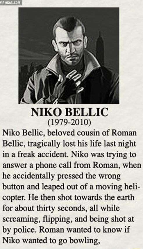 NIKO BELLIC 1979 2010 Niko Bellic beloved cousin of Roman Bellic tragically lost his life last night in a freak accident Niko was trying to answer a phone call from Roman when he accidentally pressed the wrong button and leaped out of a moving heli copter He then shot towards the earth for about thirty seconds all while screaming flipping and being shot at by police Roman wanted to know if Niko wa