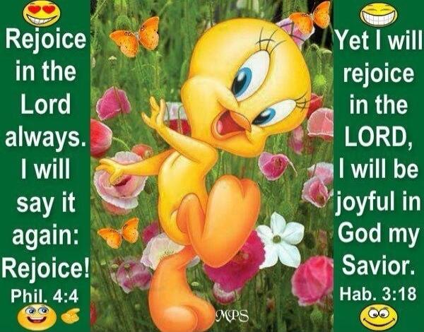 Rejoice in the Lord always. I will say it again: Rejoice! Phil. 4:4 Yet I will rejoice in the LORD, I will be joyful in God my Savior. Hab. 3:18