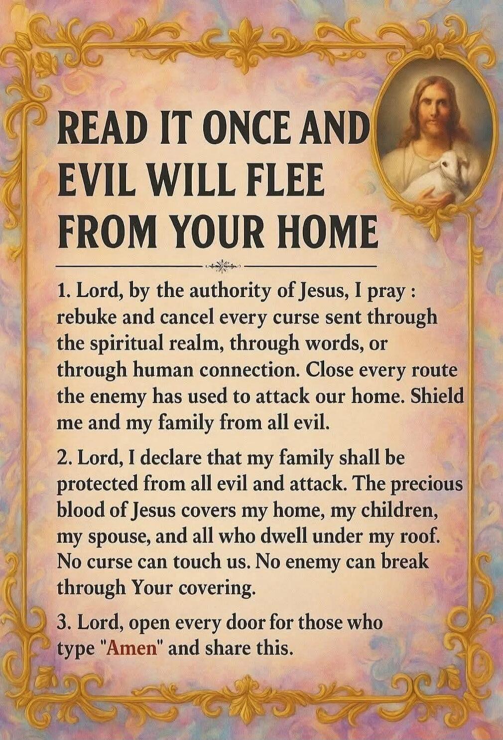 READ IT ONCE AND EVIL WILL FLEE FROM YOUR HOME

1. Lord, by the authority of Jesus, I pray: rebuke and cancel every curse sent through the spiritual realm, through words, or through human connection. Close every route the enemy has used to attack our home. Shield me and my family from all evil.

2. Lord, I declare that my family shall be protected 