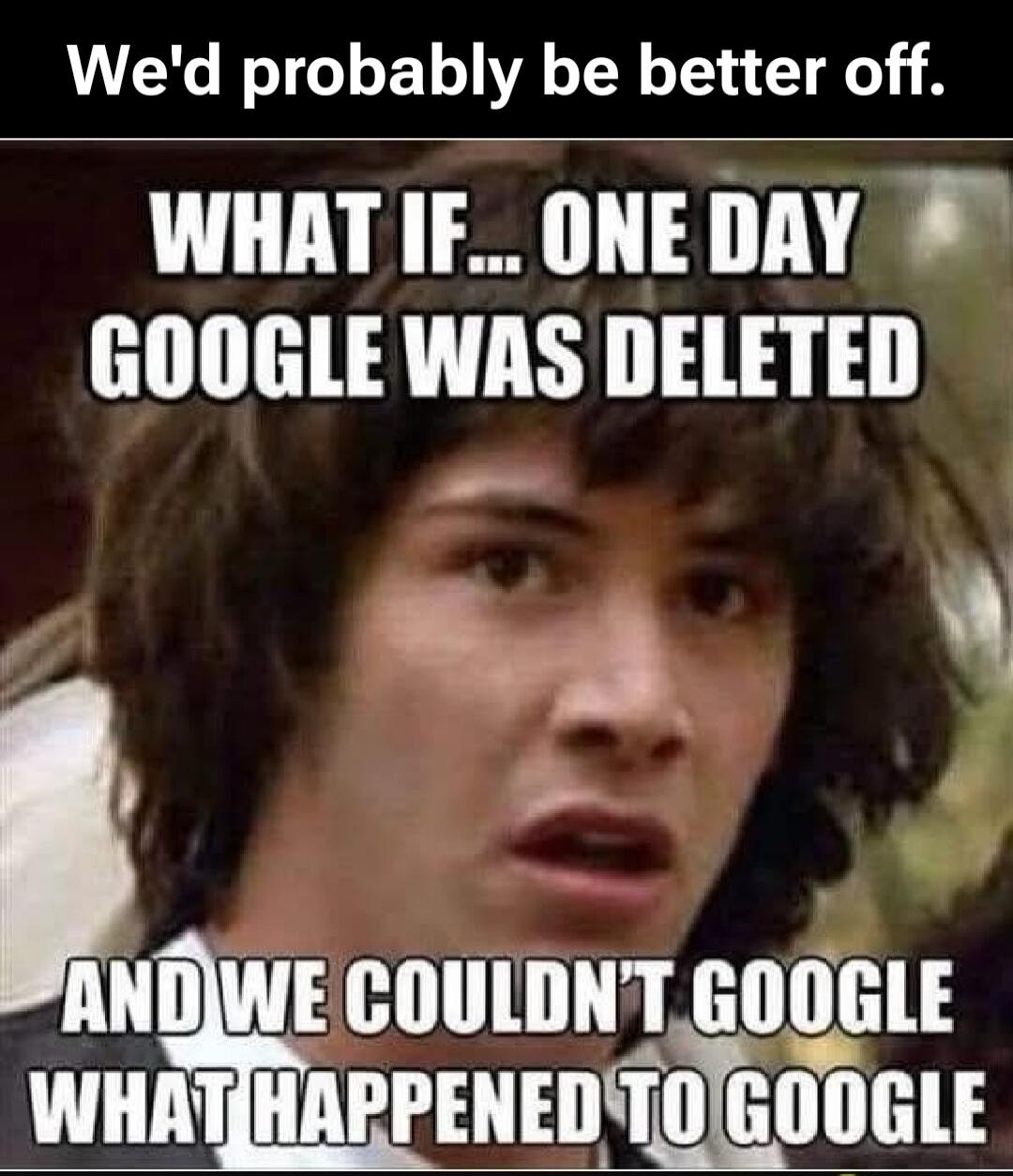 We'd probably be better off. WHAT IF... ONE DAY GOOGLE WAS DELETED AND WE COULDN'T GOOGLE WHAT HAPPENED TO GOOGLE