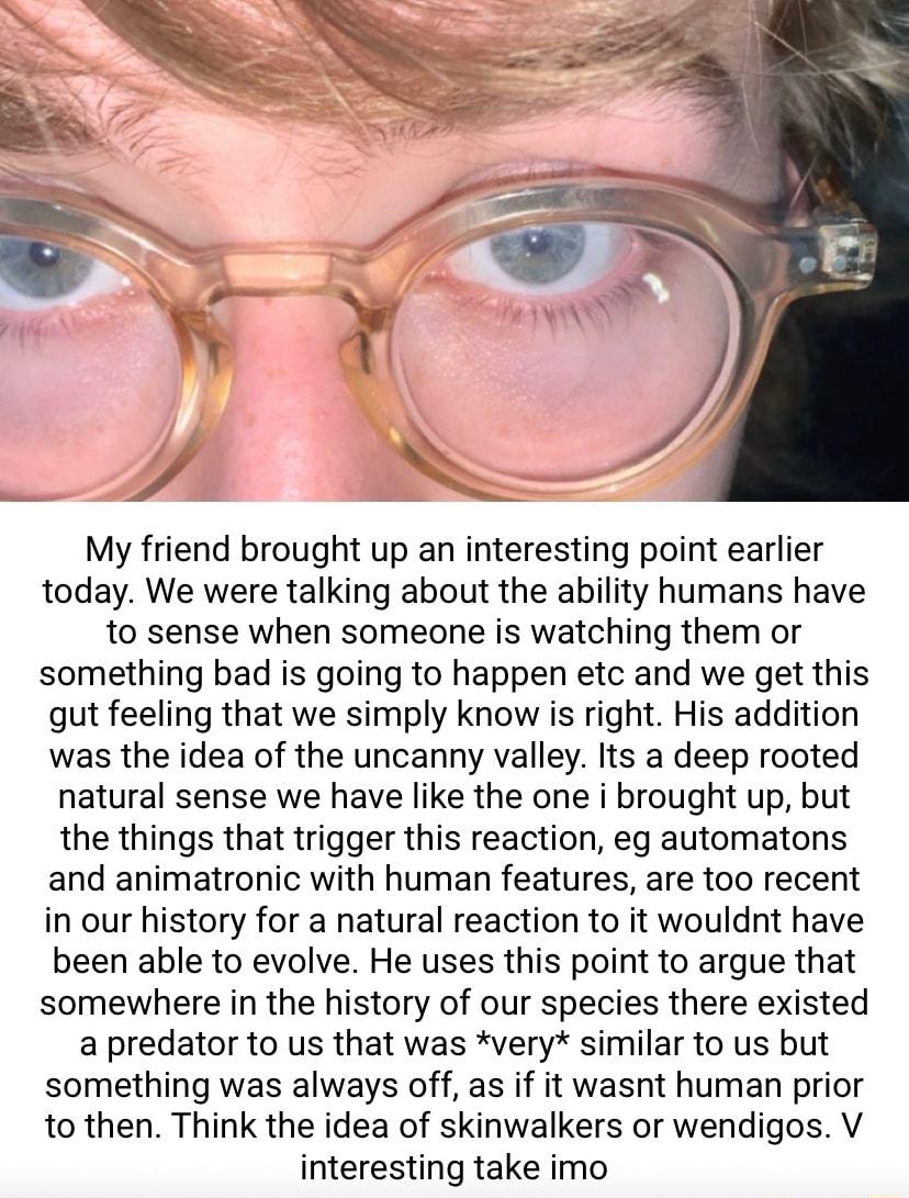 My friend brought up an interesting point earlier today We were talking about the ability humans have to sense when someone is watching them or something bad is going to happen etc and we get this gut feeling that we simply know is right His addition was the idea of the uncanny valley Its a deep rooted natural sense we have like the one i brought up but the things that trigger this reaction eg aut