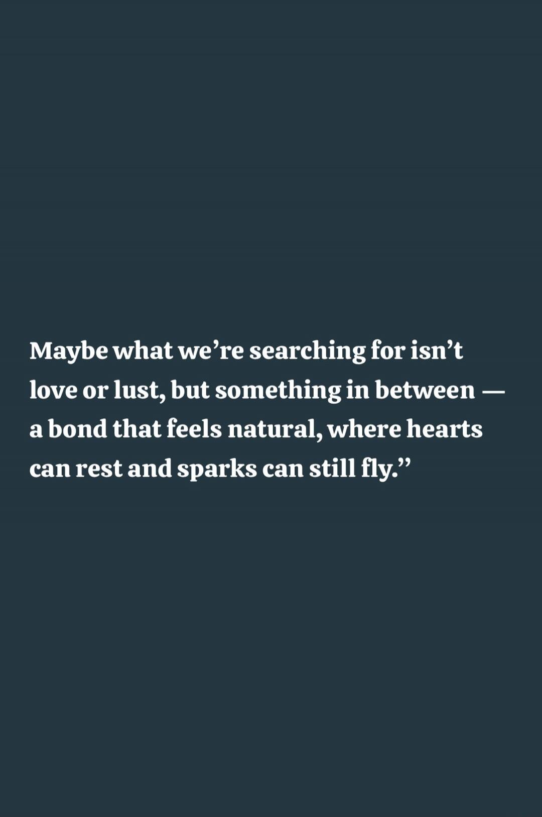 Maybe what we’re searching for isn’t love or lust, but something in between — a bond that feels natural, where hearts can rest and sparks can still fly.