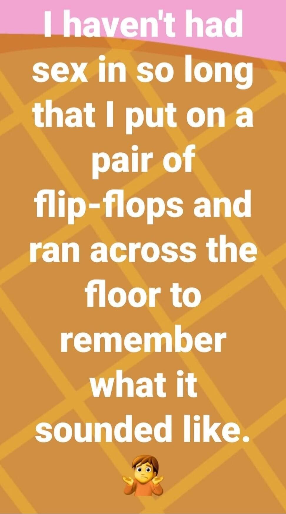 I haven't had sex in so long that I put on a pair of flip-flops and ran across the floor to remember what it sounded like.