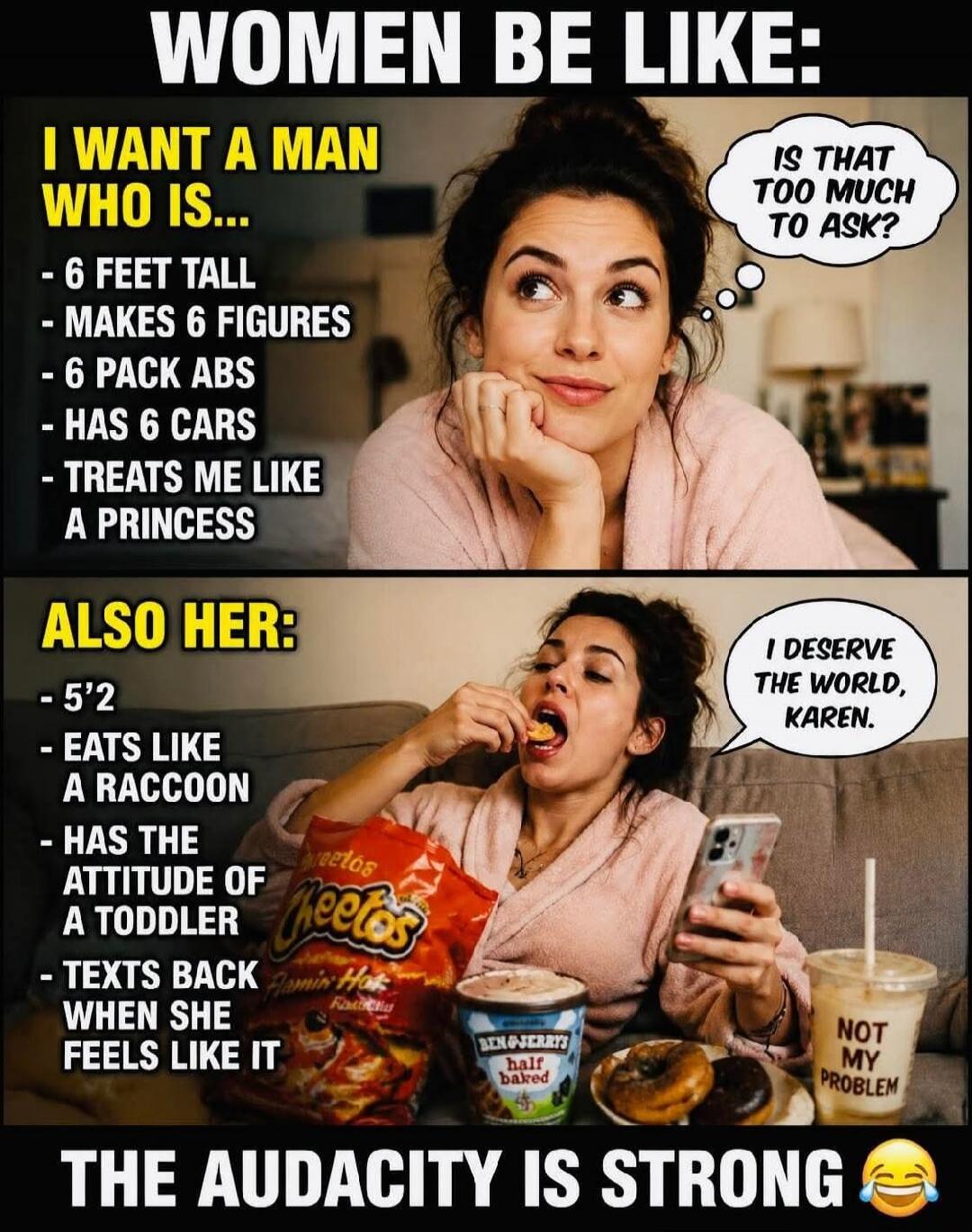 WOMEN BE LIKE: I WANT A MAN WHO IS... - 6 FEET TALL - MAKES 6 FIGURES - 6 PACK ABS - HAS 6 CARS - TREATS ME LIKE A PRINCESS. IS THAT TOO MUCH TO ASK? ALSO HER: - 5'2 - EATS LIKE A RACCOON - HAS THE ATTITUDE OF A TODDLER - TEXTS BACK WHEN SHE FEELS LIKE IT. I DESERVE THE WORLD, KAREN. NOT MY PROBLEM. THE AUDACITY IS STRONG. Cheetos Flamin' Hot. Ben 