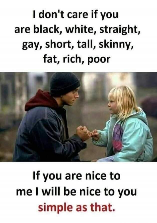 I don't care if you are black, white, straight, gay, short, tall, skinny, fat, rich, poor. If you are nice to me I will be nice to you simple as that.