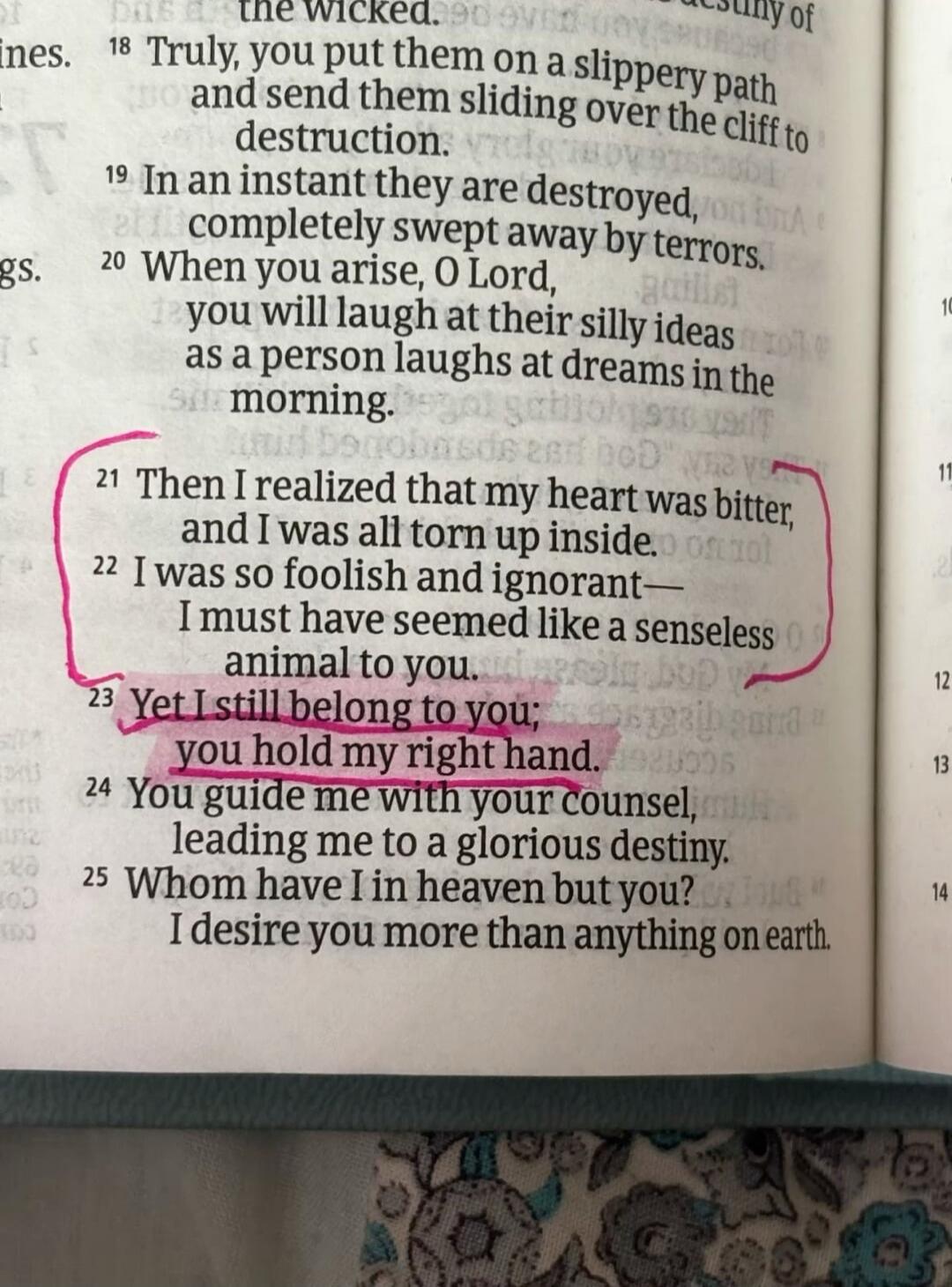 Then I realized that my heart was bitter, and I was all torn up inside. I was so foolish and ignorant— I must have seemed like a senseless animal to you. Yet I still belong to you; you hold my right hand.