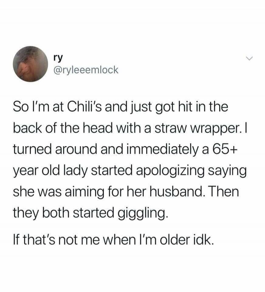 ry @ryleemlock So I'm at Chili's and just got hit in the back of the head with a straw wrapper. I turned around and immediately a 65+ year old lady started apologizing saying she was aiming for her husband. Then they both started giggling. If that's not me when I'm older idk.
