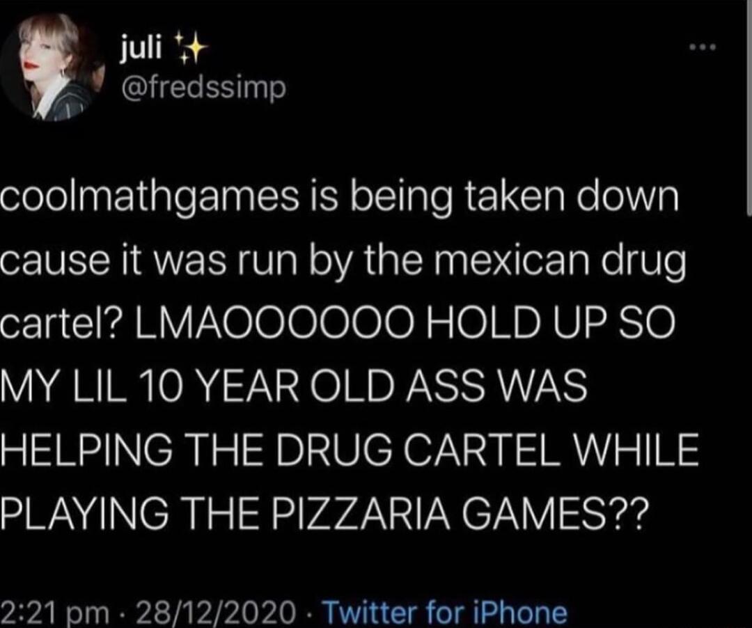 juli a fredssimp coolmathgames is being taken down cause it was run by the mexican drug cartel LMAOOOOOO HOLD UP SO MY LIL 10 YEAR OLD ASS WAS HELPING THE DRUG CARTEL WHILE PLAYING THE PIZZARIA GAMES 221 pm 28122020 Twitter for iPhone