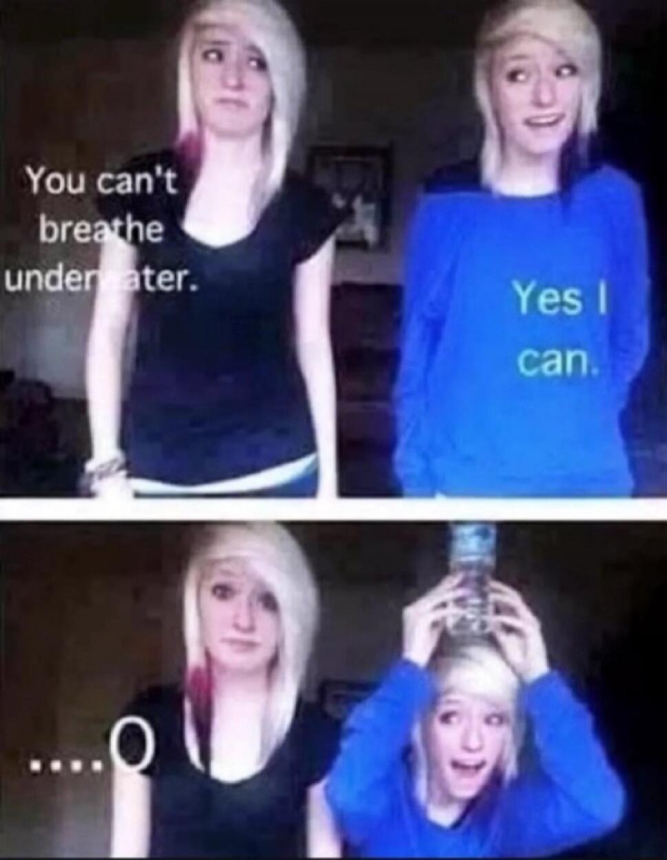 You can't breathe underwater. Yes I can. ....O