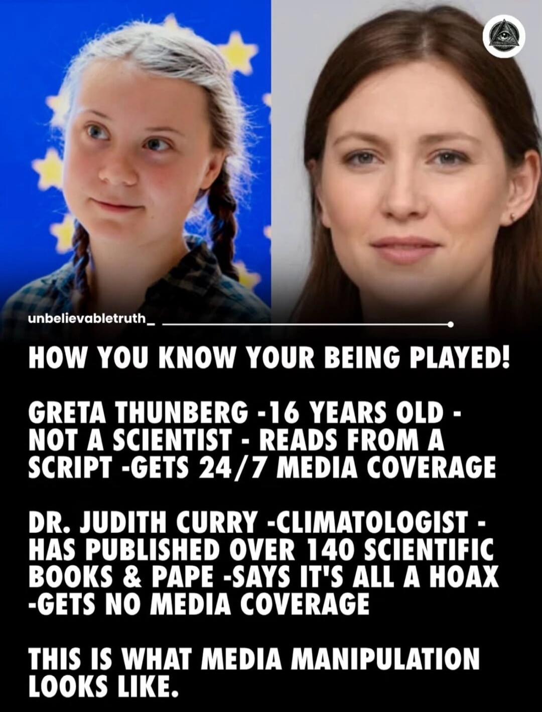 unbelievabletruth_ HOW YOU KNOW YOUR BEING PLAYED! GRETA THUNBERG -16 YEARS OLD - NOT A SCIENTIST - READS FROM A SCRIPT -GETS 24/7 MEDIA COVERAGE DR. JUDITH CURRY -CLIMATOLOGIST - HAS PUBLISHED OVER 140 SCIENTIFIC BOOKS & PAPE -SAYS IT'S ALL A HOAX -GETS NO MEDIA COVERAGE THIS IS WHAT MEDIA MANIPULATION LOOKS LIKE.