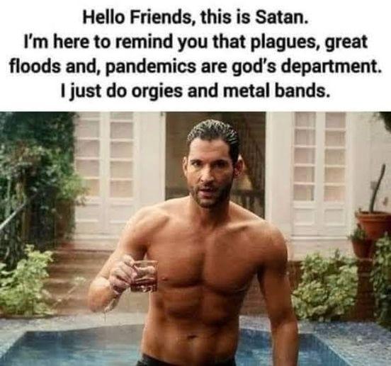 Hello Friends this is Satan Im here to remind you that plagues great floods and pandemics are gods department just do orgies and metal bands