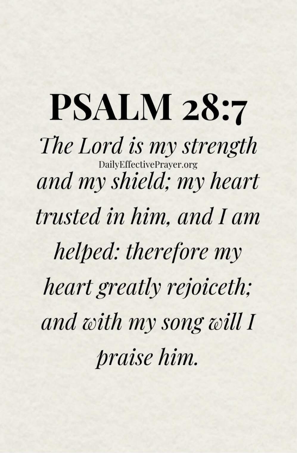 PSALM 28:7 The Lord is my strength and my shield; my heart trusted in him, and I am helped: therefore my heart greatly rejoiceth; and with my song will I praise him. DailyEffectivePrayer.org