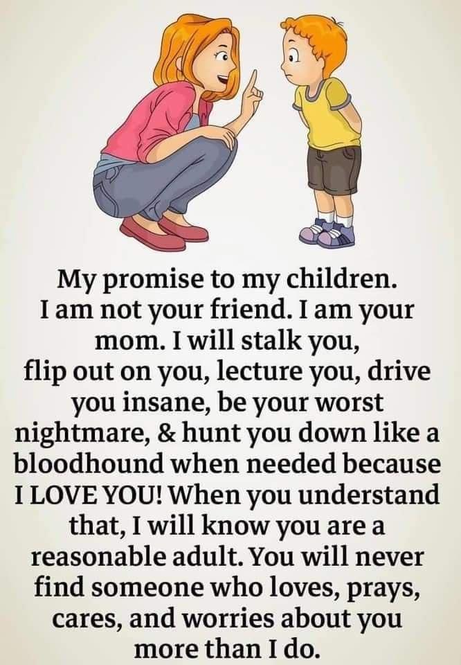 My promise to my children I am not your friend I am your mom I will stalk you flip out on you lecture you drive you insane be your worst nightmare hunt you down like a bloodhound when needed because I LOVE YOU When you understand that I will know you are a reasonable adult You will never find someone who loves prays cares and worries about you more than I do