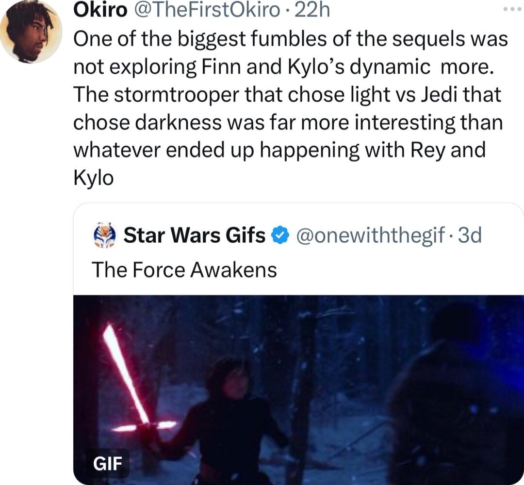 Okiro TheFirstOkiro 22h One of the biggest fumbles of the sequels was not exploring Finn and Kylos dynamic more The stormtrooper that chose light vs Jedi that chose darkness was far more interesting than whatever ended up happening with Rey and Kylo 2 Star Wars Gifs onewiththegif 3d The Force Awakens