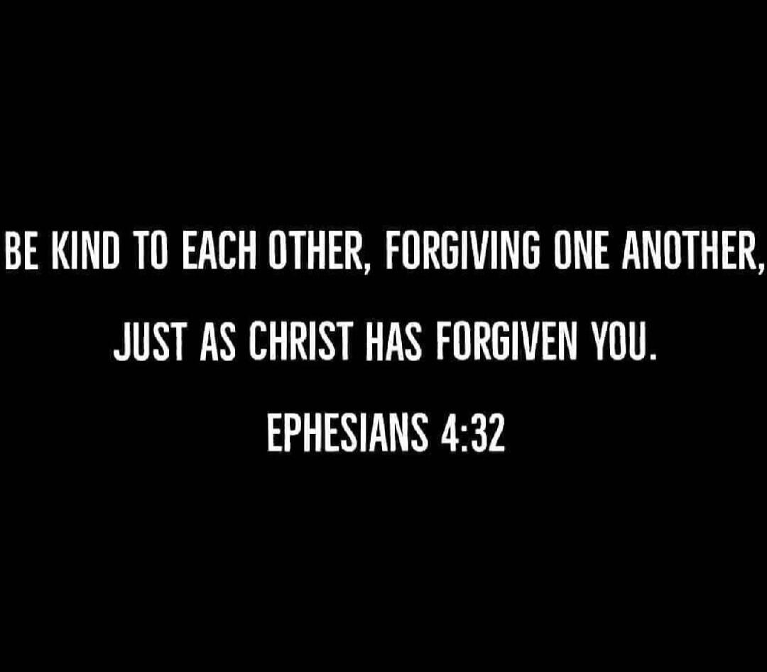 BE KIND TO EACH OTHER, FORGIVING ONE ANOTHER, JUST AS CHRIST HAS FORGIVEN YOU. EPHESIANS 4:32
