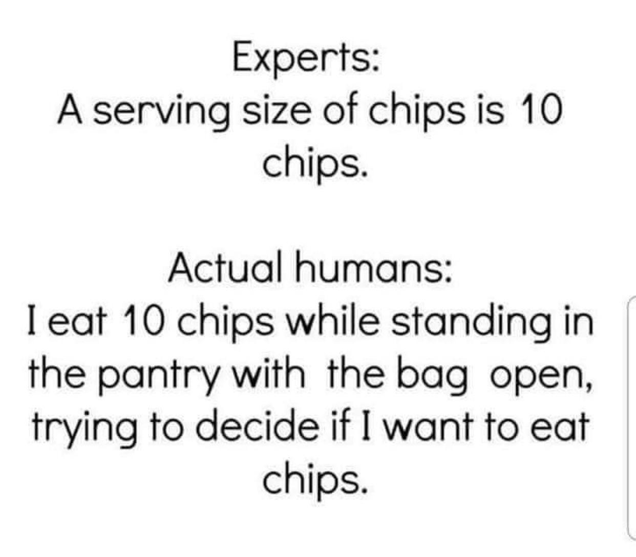 Experts A serving size of chipsis 10 chips Actual humans eat 10 chips while standing in the pantry with the bag open trying to decide if want to eat chips