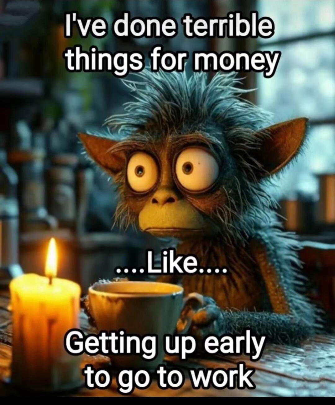 I've done terrible things for money ....Like.... Getting up early to go to work