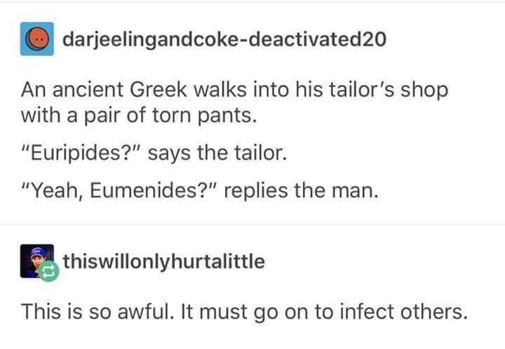 darjeelingandcoke deactivated20 An ancient Greek walks into his tailors shop with a pair of torn pants Euripides says the tailor Yeah Eumenides replies the man B thiswilloniyhurtaiittie This is so awful It must go on to infect others