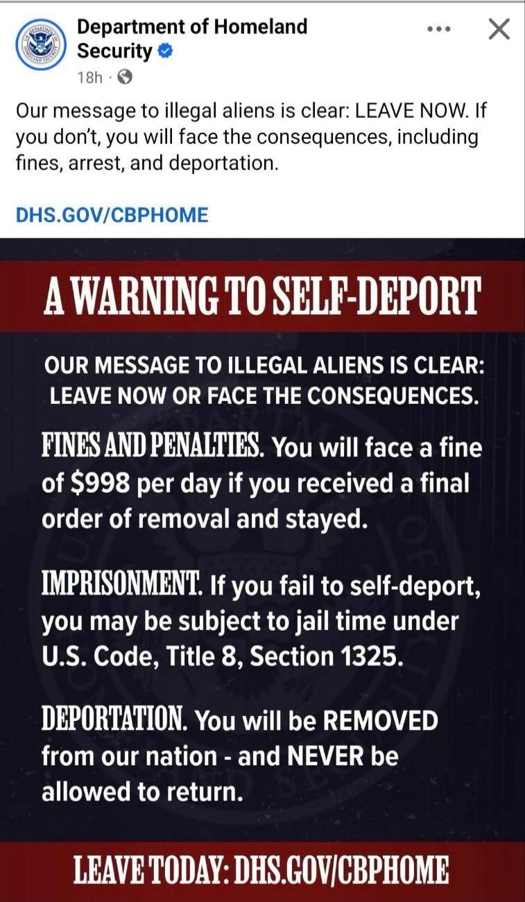 Department of Homeland Security. Our message to illegal aliens is clear: LEAVE NOW. If you don't, you will face the consequences, including fines, arrest, and deportation. DHS.GOV/CBPHOME. A WARNING TO SELF-DEPORT. OUR MESSAGE TO ILLEGAL ALIENS IS CLEAR: LEAVE NOW OR FACE THE CONSEQUENCES. FINES AND PENALTIES. You will face a fine of $998 per day i