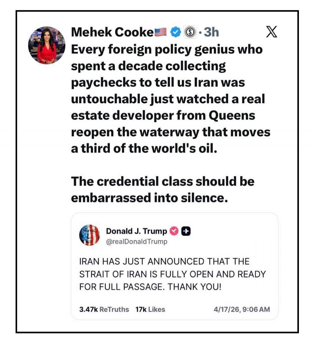 Mehek Cooke 🇺🇸✅ ⓢ • 3h X Every foreign policy genius who spent a decade collecting paychecks to tell us Iran was untouchable just watched a real estate developer from Queens reopen the waterway that moves a third of the world's oil. The credential class should be embarrassed into silence. Donald J. Trump ✅ ➕ @realDonaldTrump IRAN HAS JUST ANNOUNCED