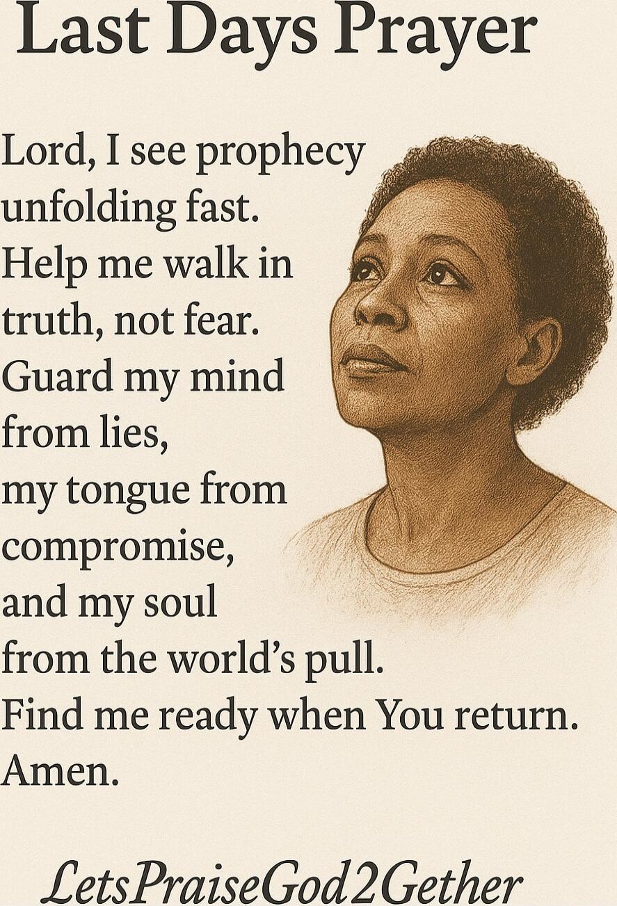 Last Days Prayer

Lord, I see prophecy unfolding fast.
Help me walk in truth, not fear.
Guard my mind from lies, my tongue from compromise, and my soul from the world's pull.
Find me ready when You return.
Amen.

LetsPraiseGod2Gether