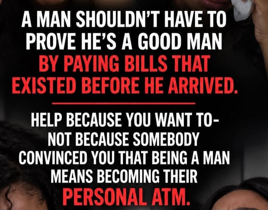 A MAN SHOULDN'T HAVE TO PROVE HE'S A GOOD MAN BY PAYING BILLS THAT EXISTED BEFORE HE ARRIVED. HELP BECAUSE YOU WANT TO - NOT BECAUSE SOMEBODY CONVINCED YOU THAT BEING A MAN MEANS BECOMING THEIR PERSONAL ATM.