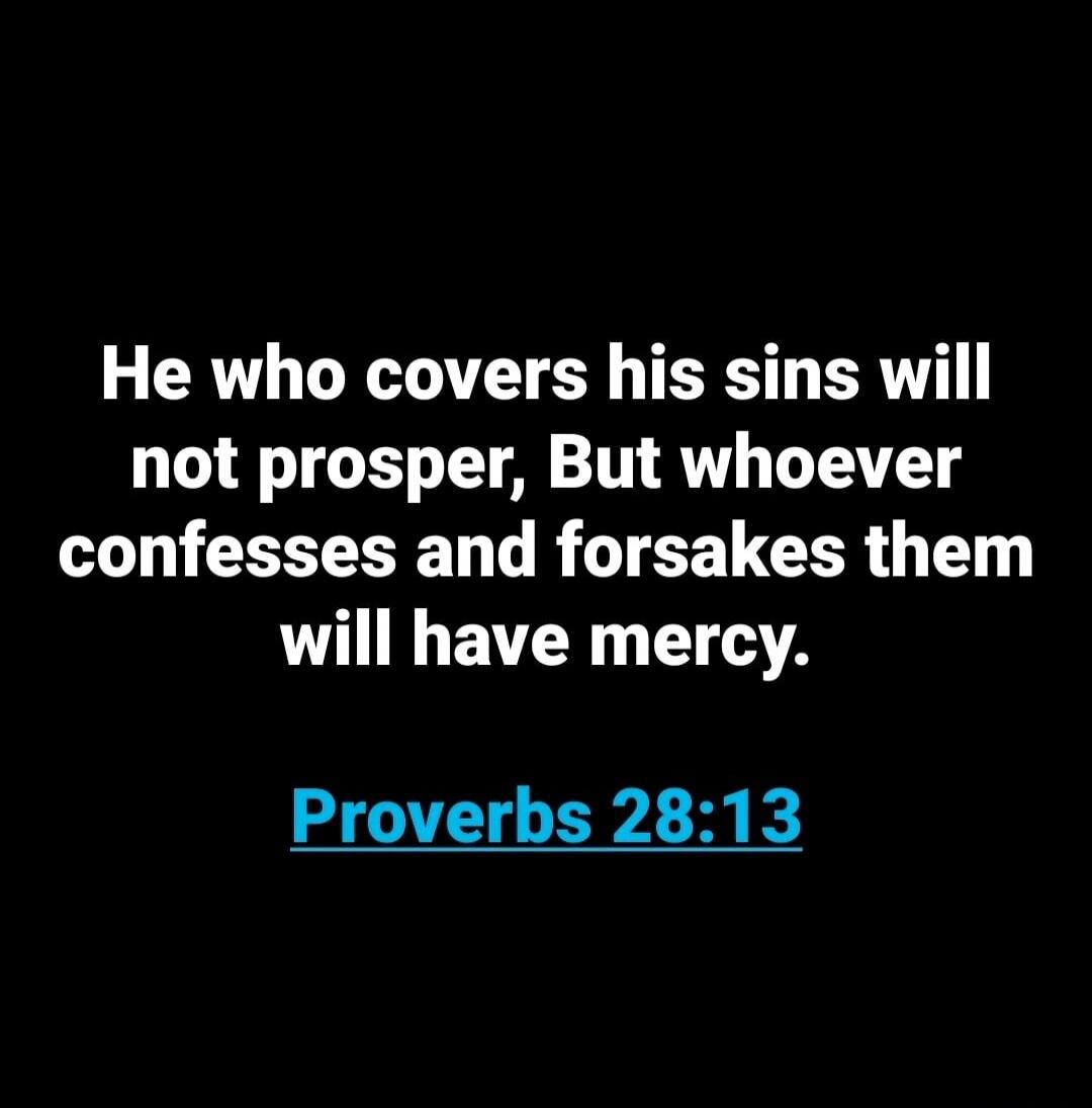 He who covers his sins will not prosper, But whoever confesses and forsakes them will have mercy. Proverbs 28:13