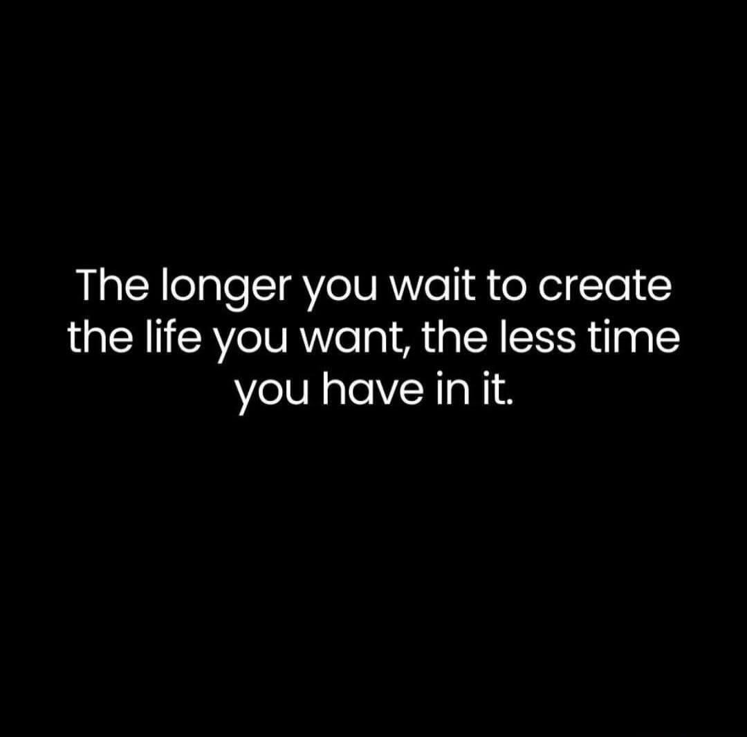 The longer you wait to create the life you want, the less time you have in it.