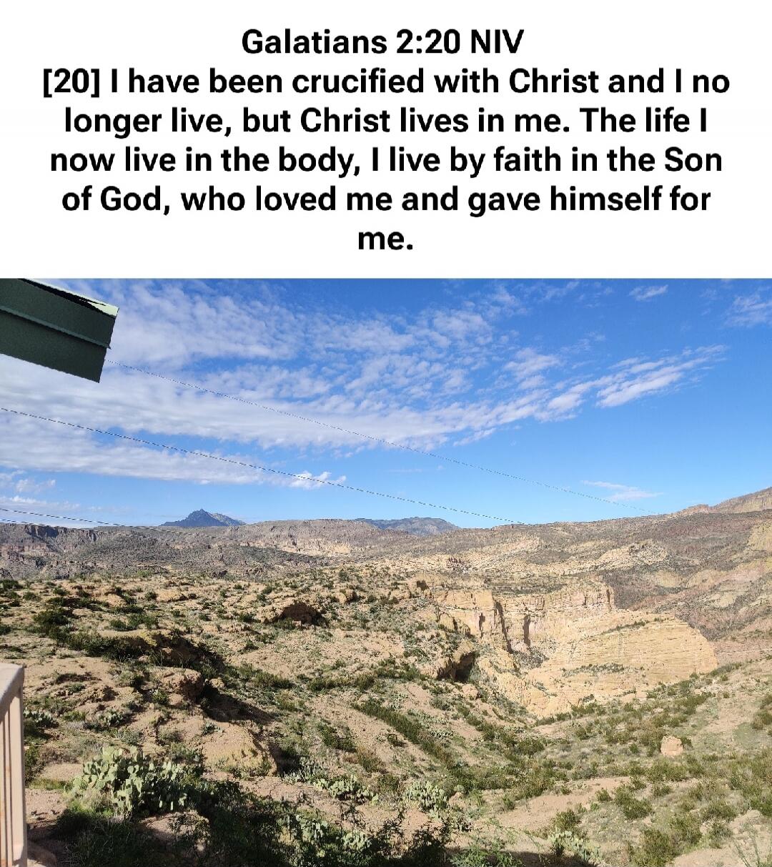 Galatians 2:20 NIV [20] I have been crucified with Christ and I no longer live, but Christ lives in me. The life I now live in the body, I live by faith in the Son of God, who loved me and gave himself for me.