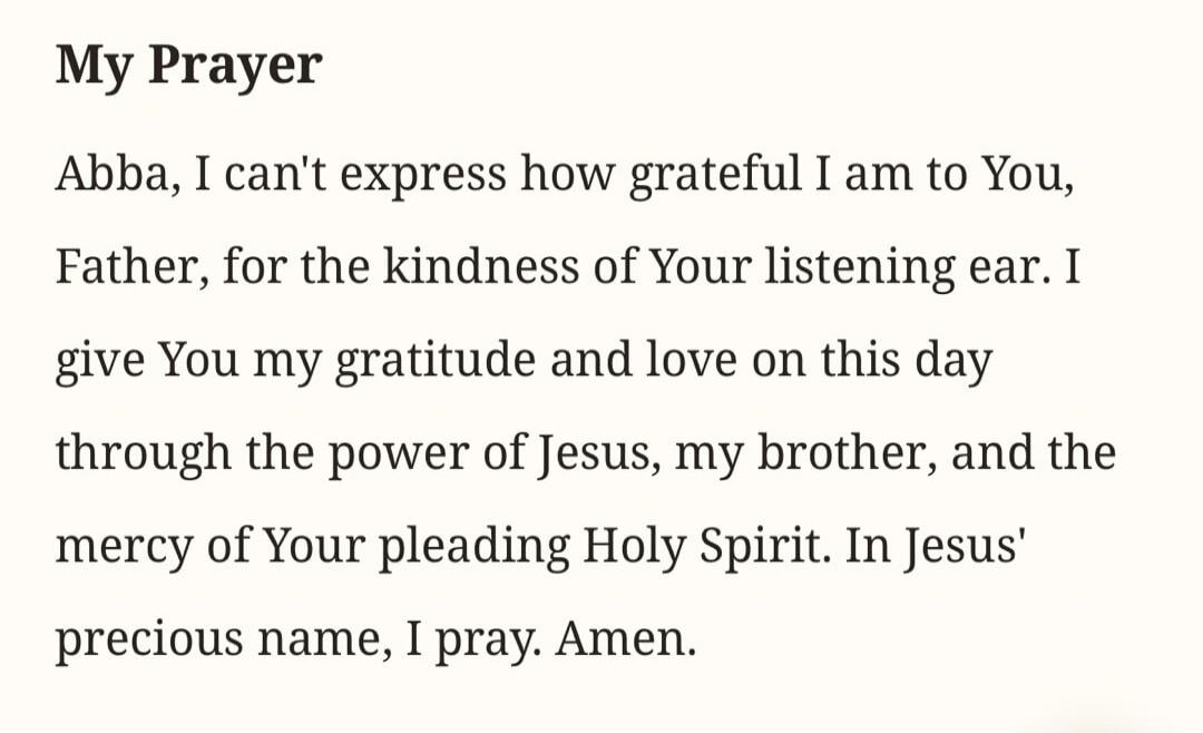 My Prayer Abba, I can't express how grateful I am to You, Father, for the kindness of Your listening ear. I give You my gratitude and love on this day through the power of Jesus, my brother, and the mercy of Your pleading Holy Spirit. In Jesus' precious name, I pray. Amen.