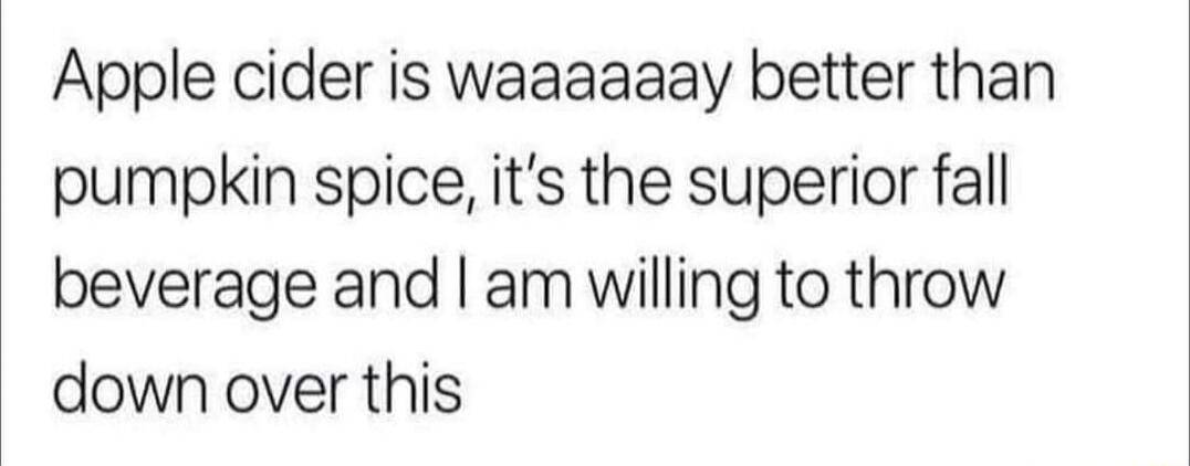 Apple cider is waaaaaay better than pumpkin spice its the superior fall beverage and am willing to throw down over this