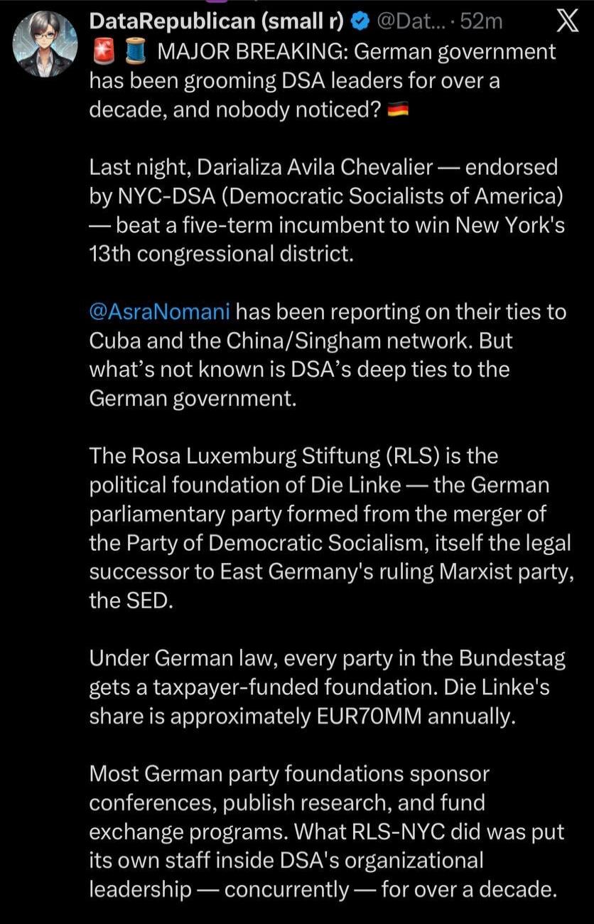DataRepublican (small r) @Dat... 52m X
MAJOR BREAKING: German government has been grooming DSA leaders for over a decade, and nobody noticed? 🇩🇪
Last night, Darializa Avila Chevalier — endorsed by NYC-DSA (Democratic Socialists of America) — beat a five-term incumbent to win New York's 13th congressional district.
@AsraNomani has been reporting on 