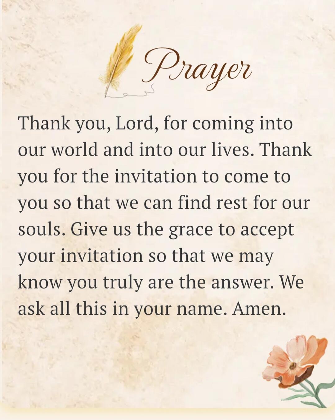 Prayer
Thank you, Lord, for coming into our world and into our lives. Thank you for the invitation to come to you so that we can find rest for our souls. Give us the grace to accept your invitation so that we may know you truly are the answer. We ask all this in your name. Amen.