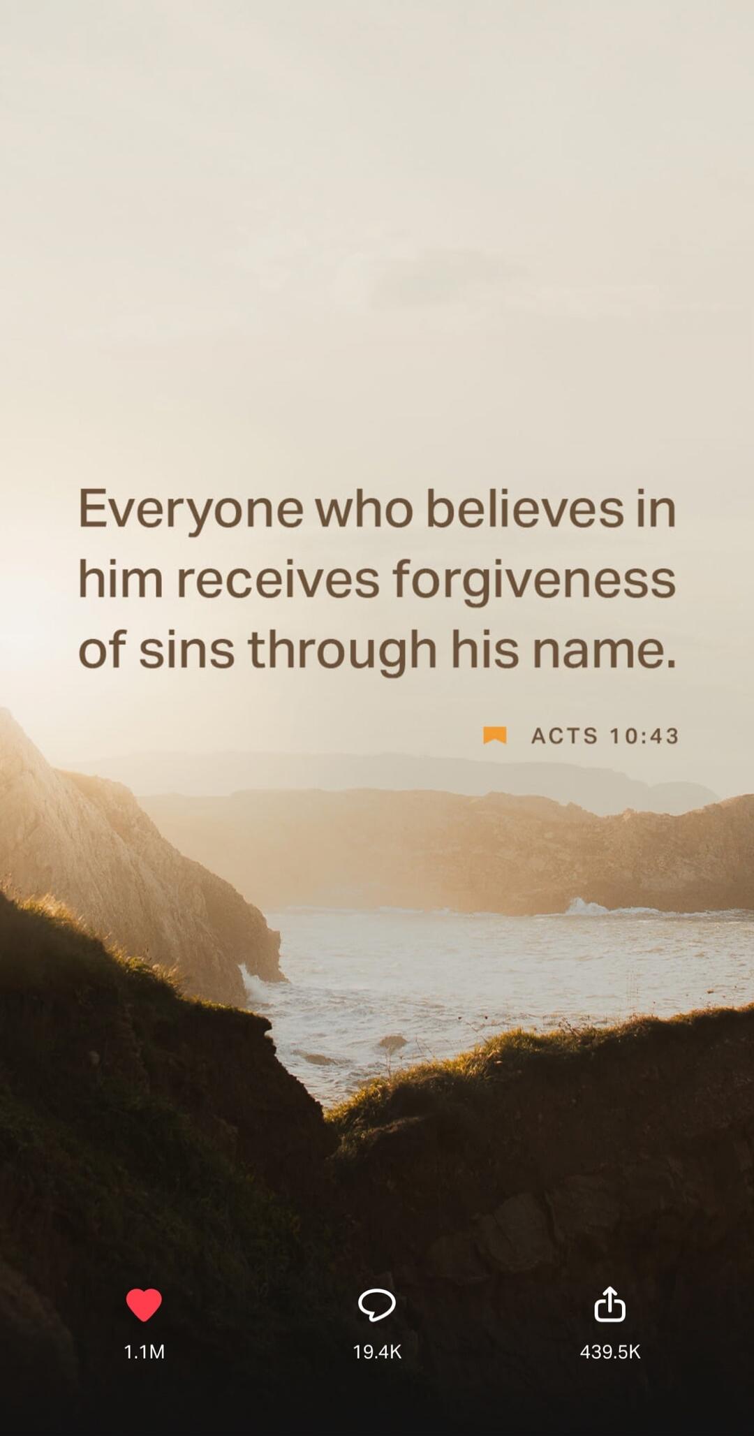 Everyone who believes in him receives forgiveness of sins through his name. ACTS 10:43