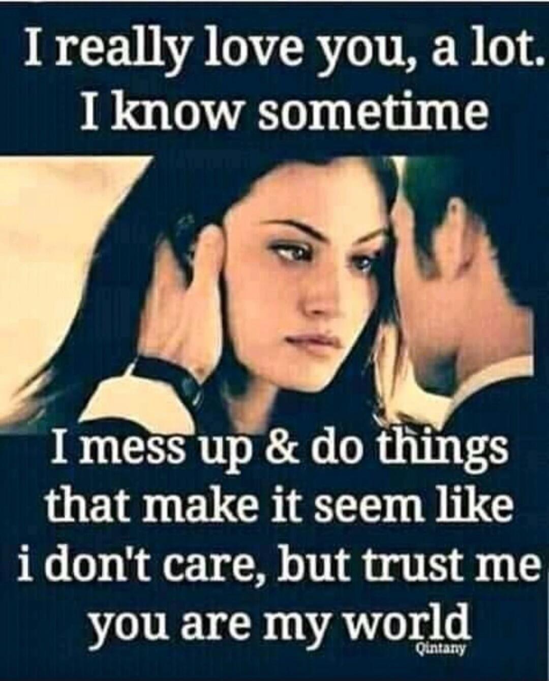 I really love you, a lot. I know sometime I mess up & do things that make it seem like I don't care, but trust me you are my world